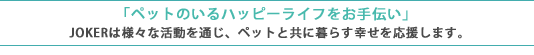 ペットのいるハッピーライフをお手伝い JOKERは様々な活動を通じ、ペットと共に暮らす幸せを応援します