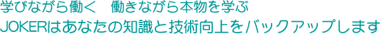 学びながら働く、働きながら本物を学ぶ ジョーカーはあなたの知識と技術向上をバックアップします